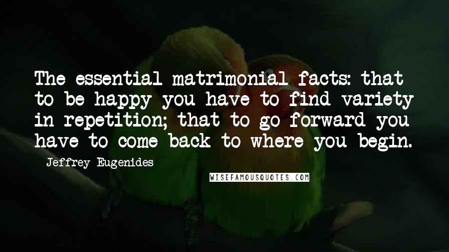 Jeffrey Eugenides Quotes: The essential matrimonial facts: that to be happy you have to find variety in repetition; that to go forward you have to come back to where you begin.