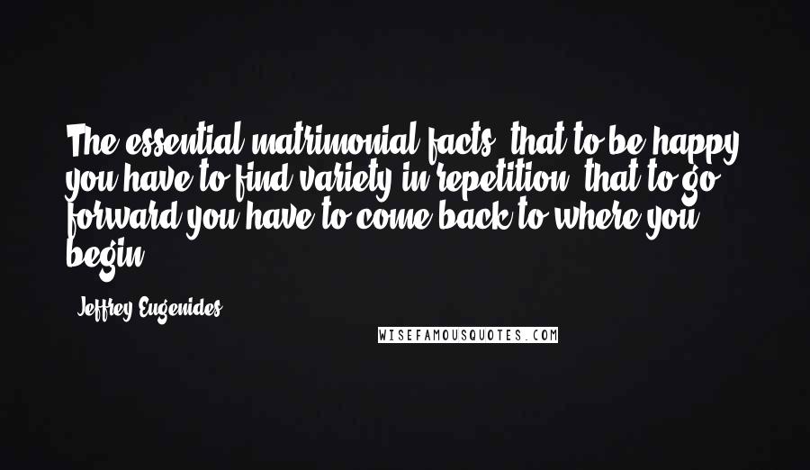 Jeffrey Eugenides Quotes: The essential matrimonial facts: that to be happy you have to find variety in repetition; that to go forward you have to come back to where you begin.