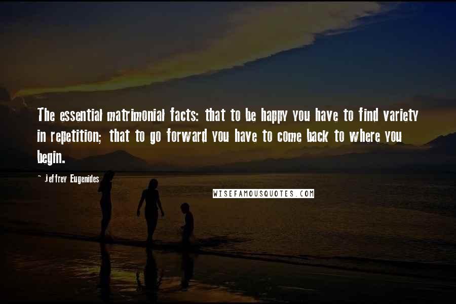 Jeffrey Eugenides Quotes: The essential matrimonial facts: that to be happy you have to find variety in repetition; that to go forward you have to come back to where you begin.