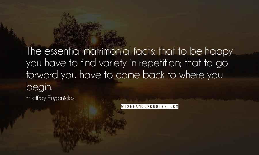 Jeffrey Eugenides Quotes: The essential matrimonial facts: that to be happy you have to find variety in repetition; that to go forward you have to come back to where you begin.