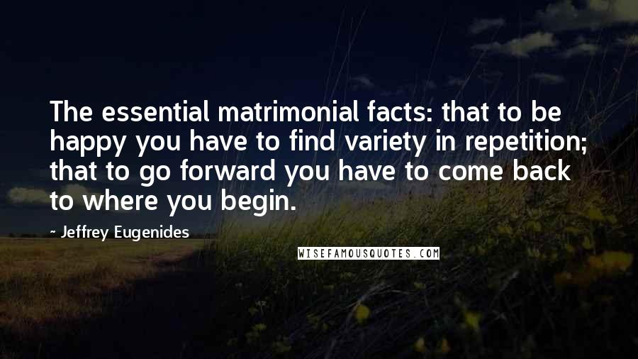 Jeffrey Eugenides Quotes: The essential matrimonial facts: that to be happy you have to find variety in repetition; that to go forward you have to come back to where you begin.