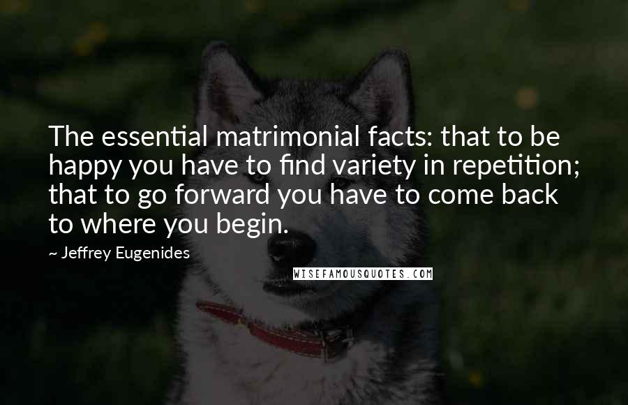 Jeffrey Eugenides Quotes: The essential matrimonial facts: that to be happy you have to find variety in repetition; that to go forward you have to come back to where you begin.