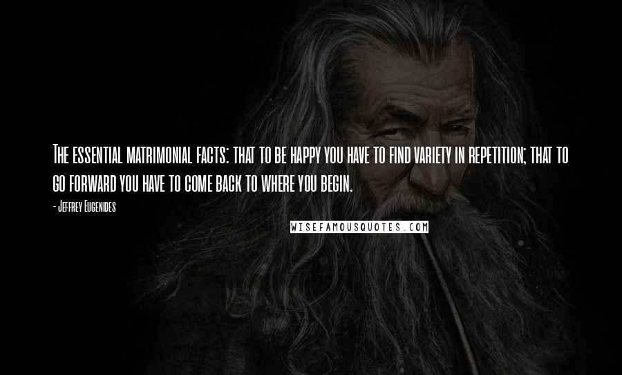 Jeffrey Eugenides Quotes: The essential matrimonial facts: that to be happy you have to find variety in repetition; that to go forward you have to come back to where you begin.