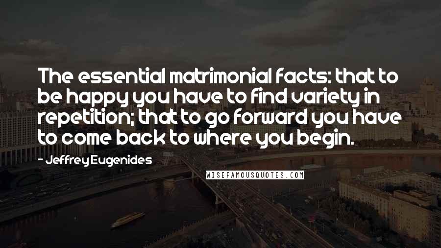 Jeffrey Eugenides Quotes: The essential matrimonial facts: that to be happy you have to find variety in repetition; that to go forward you have to come back to where you begin.