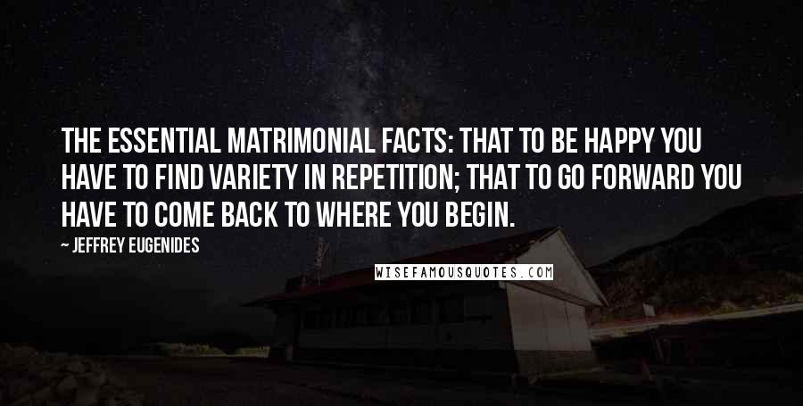 Jeffrey Eugenides Quotes: The essential matrimonial facts: that to be happy you have to find variety in repetition; that to go forward you have to come back to where you begin.