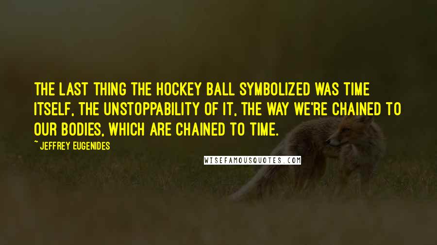 Jeffrey Eugenides Quotes: The last thing the hockey ball symbolized was Time itself, the unstoppability of it, the way we're chained to our bodies, which are chained to Time.