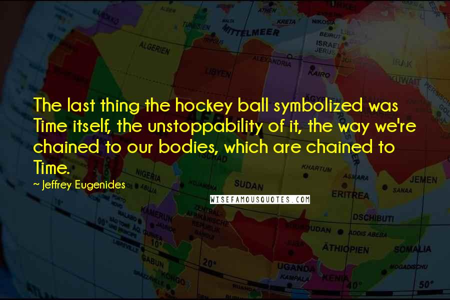 Jeffrey Eugenides Quotes: The last thing the hockey ball symbolized was Time itself, the unstoppability of it, the way we're chained to our bodies, which are chained to Time.