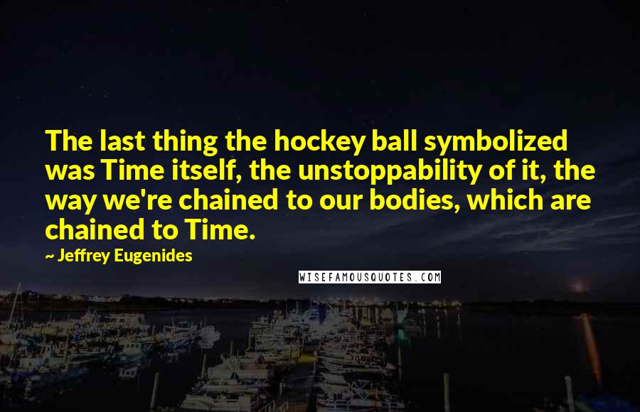 Jeffrey Eugenides Quotes: The last thing the hockey ball symbolized was Time itself, the unstoppability of it, the way we're chained to our bodies, which are chained to Time.