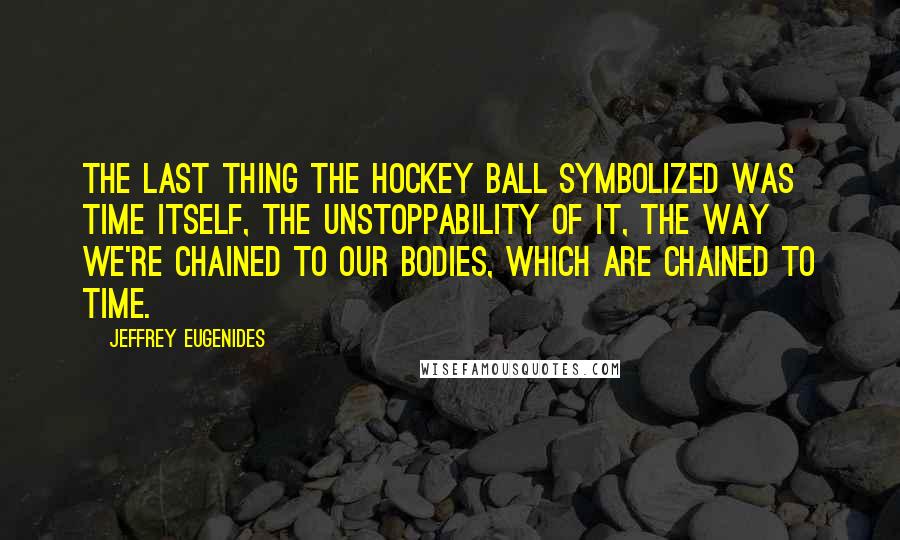 Jeffrey Eugenides Quotes: The last thing the hockey ball symbolized was Time itself, the unstoppability of it, the way we're chained to our bodies, which are chained to Time.