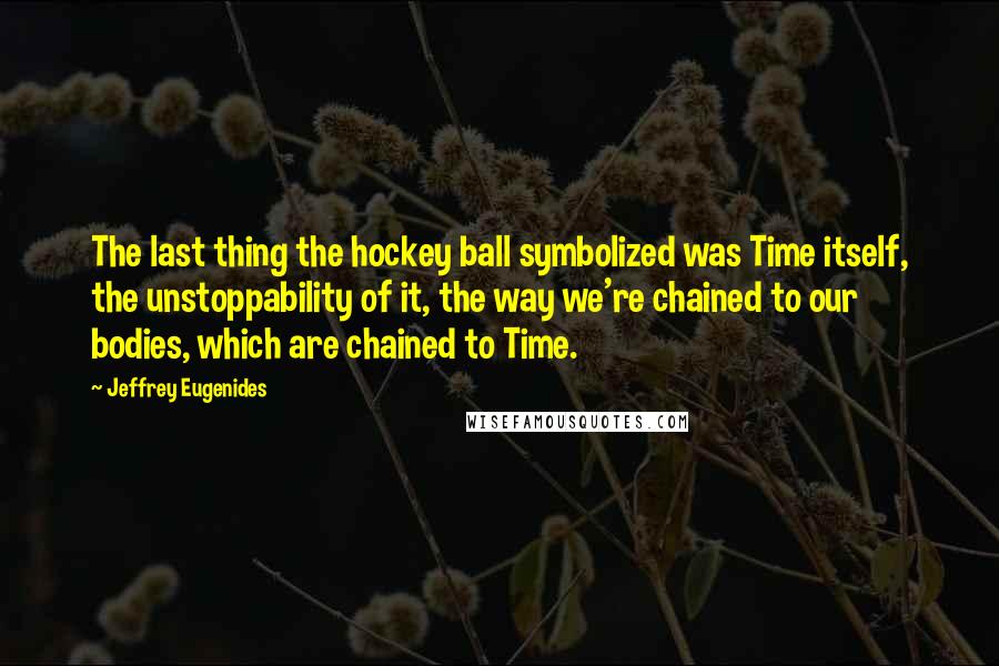 Jeffrey Eugenides Quotes: The last thing the hockey ball symbolized was Time itself, the unstoppability of it, the way we're chained to our bodies, which are chained to Time.