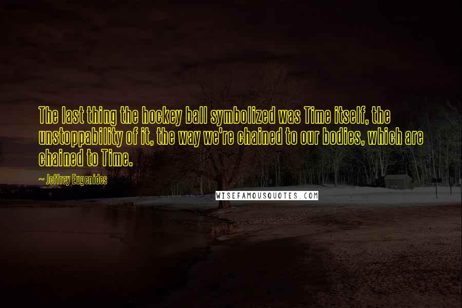 Jeffrey Eugenides Quotes: The last thing the hockey ball symbolized was Time itself, the unstoppability of it, the way we're chained to our bodies, which are chained to Time.