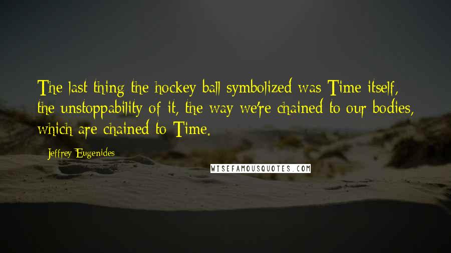 Jeffrey Eugenides Quotes: The last thing the hockey ball symbolized was Time itself, the unstoppability of it, the way we're chained to our bodies, which are chained to Time.