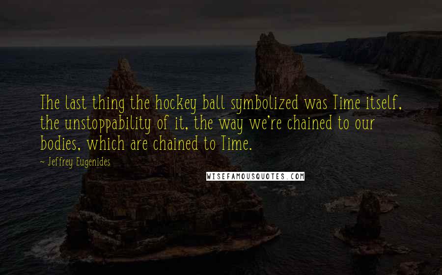 Jeffrey Eugenides Quotes: The last thing the hockey ball symbolized was Time itself, the unstoppability of it, the way we're chained to our bodies, which are chained to Time.