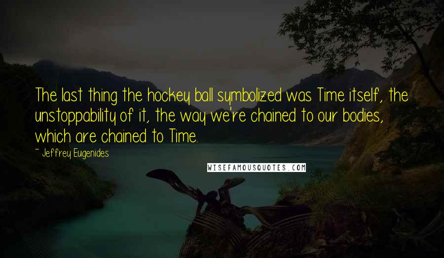 Jeffrey Eugenides Quotes: The last thing the hockey ball symbolized was Time itself, the unstoppability of it, the way we're chained to our bodies, which are chained to Time.