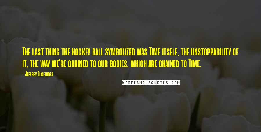 Jeffrey Eugenides Quotes: The last thing the hockey ball symbolized was Time itself, the unstoppability of it, the way we're chained to our bodies, which are chained to Time.