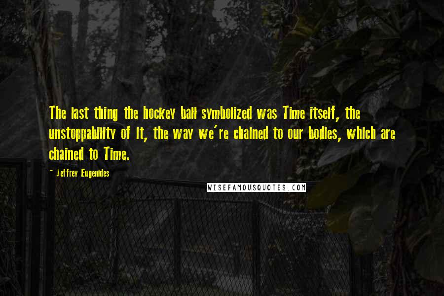 Jeffrey Eugenides Quotes: The last thing the hockey ball symbolized was Time itself, the unstoppability of it, the way we're chained to our bodies, which are chained to Time.