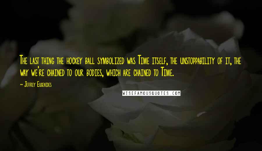 Jeffrey Eugenides Quotes: The last thing the hockey ball symbolized was Time itself, the unstoppability of it, the way we're chained to our bodies, which are chained to Time.