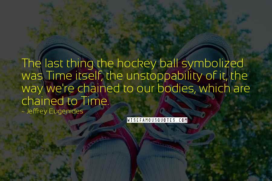 Jeffrey Eugenides Quotes: The last thing the hockey ball symbolized was Time itself, the unstoppability of it, the way we're chained to our bodies, which are chained to Time.