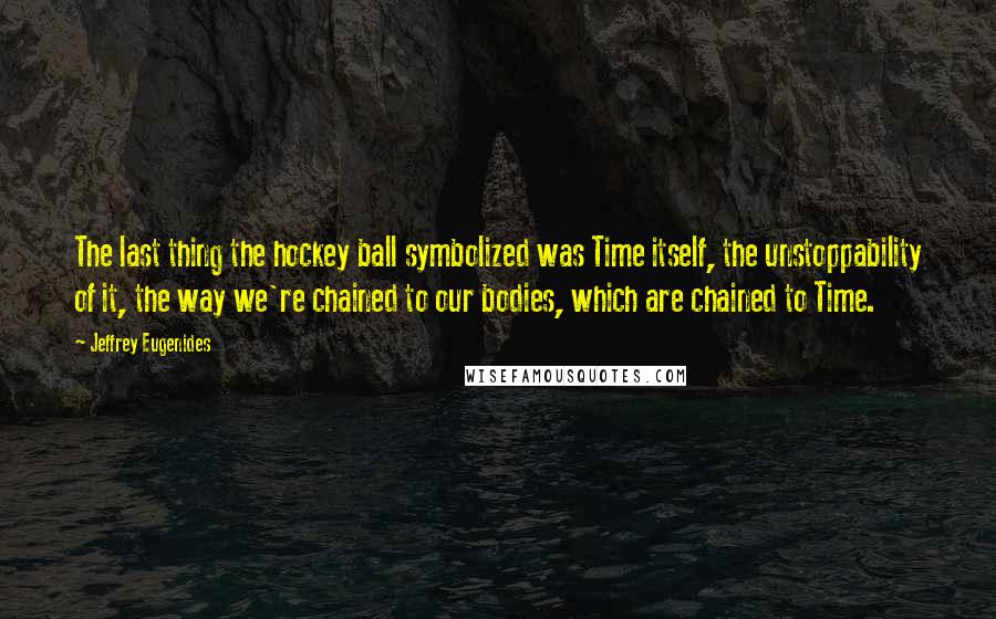 Jeffrey Eugenides Quotes: The last thing the hockey ball symbolized was Time itself, the unstoppability of it, the way we're chained to our bodies, which are chained to Time.