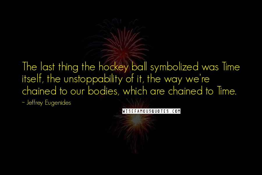 Jeffrey Eugenides Quotes: The last thing the hockey ball symbolized was Time itself, the unstoppability of it, the way we're chained to our bodies, which are chained to Time.