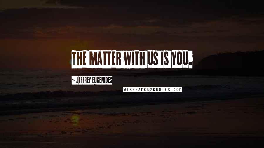 Jeffrey Eugenides Quotes: The matter with us is you.