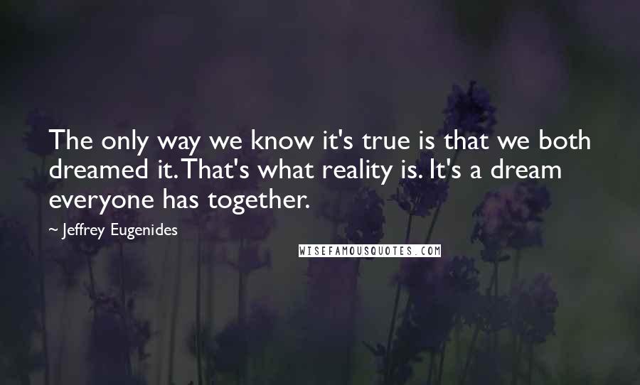 Jeffrey Eugenides Quotes: The only way we know it's true is that we both dreamed it. That's what reality is. It's a dream everyone has together.