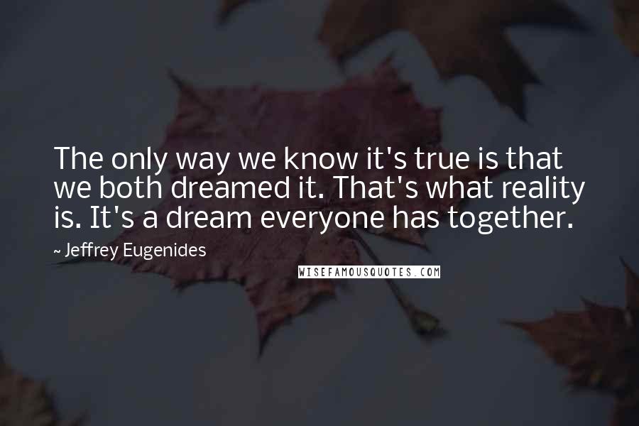 Jeffrey Eugenides Quotes: The only way we know it's true is that we both dreamed it. That's what reality is. It's a dream everyone has together.