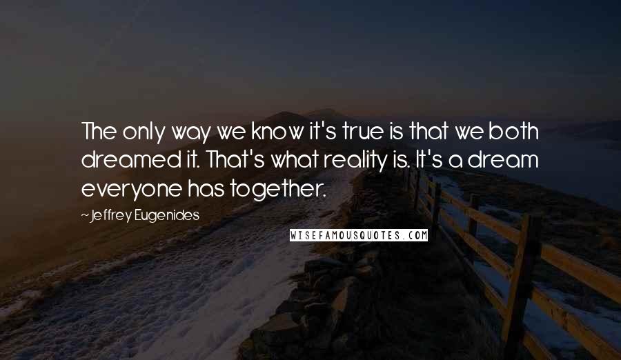 Jeffrey Eugenides Quotes: The only way we know it's true is that we both dreamed it. That's what reality is. It's a dream everyone has together.