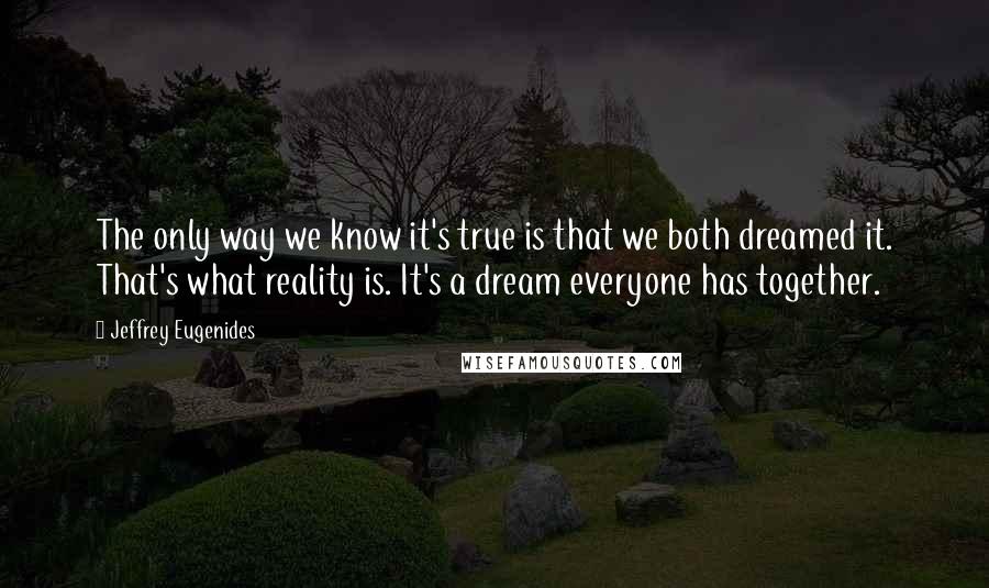 Jeffrey Eugenides Quotes: The only way we know it's true is that we both dreamed it. That's what reality is. It's a dream everyone has together.
