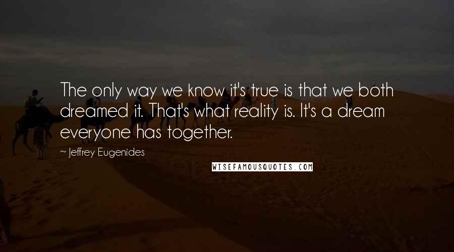 Jeffrey Eugenides Quotes: The only way we know it's true is that we both dreamed it. That's what reality is. It's a dream everyone has together.