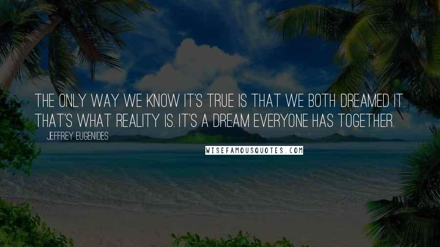 Jeffrey Eugenides Quotes: The only way we know it's true is that we both dreamed it. That's what reality is. It's a dream everyone has together.