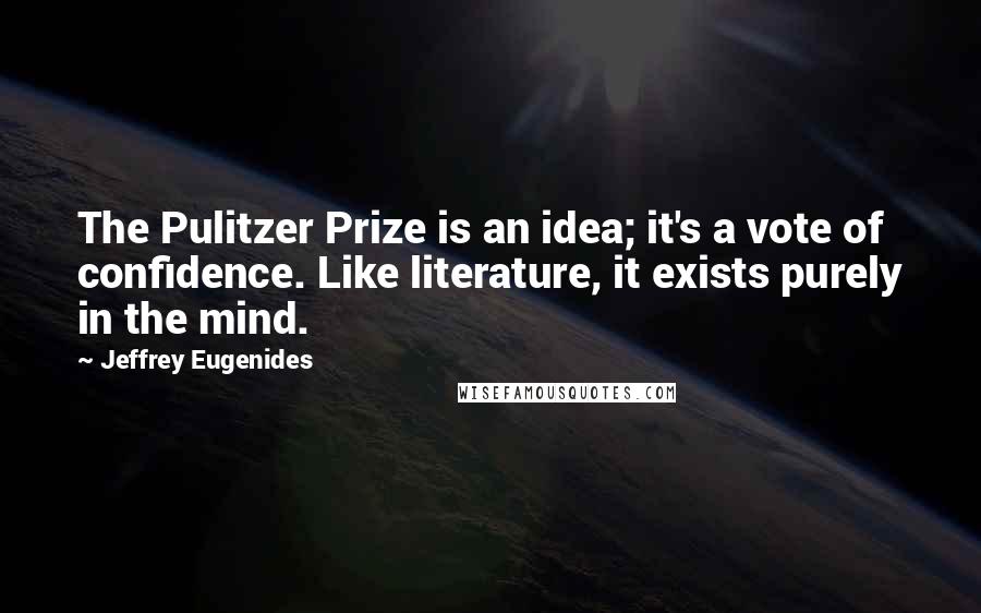 Jeffrey Eugenides Quotes: The Pulitzer Prize is an idea; it's a vote of confidence. Like literature, it exists purely in the mind.