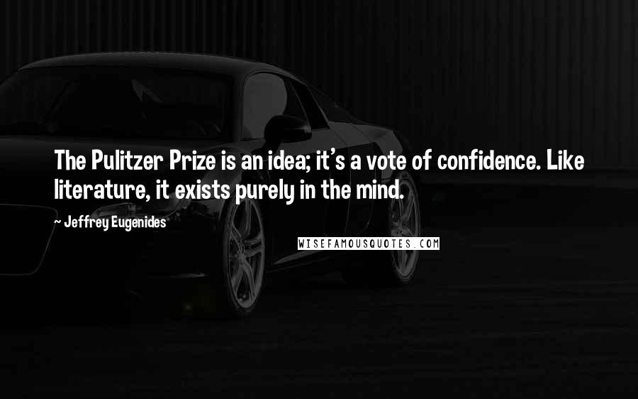 Jeffrey Eugenides Quotes: The Pulitzer Prize is an idea; it's a vote of confidence. Like literature, it exists purely in the mind.
