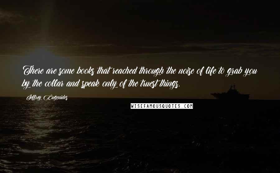 Jeffrey Eugenides Quotes: There are some books that reached through the noise of life to grab you by the collar and speak only of the truest things.