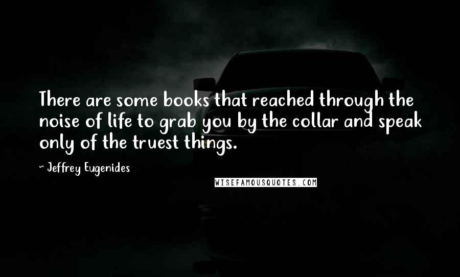 Jeffrey Eugenides Quotes: There are some books that reached through the noise of life to grab you by the collar and speak only of the truest things.