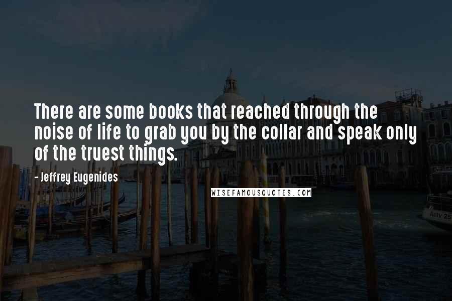 Jeffrey Eugenides Quotes: There are some books that reached through the noise of life to grab you by the collar and speak only of the truest things.