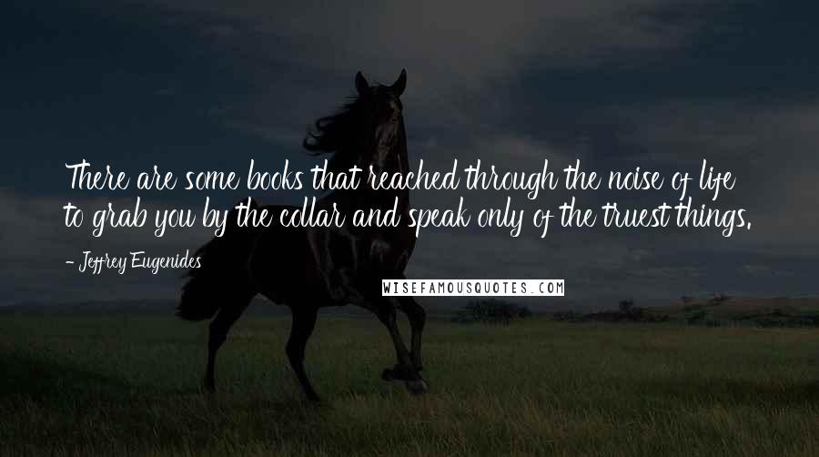 Jeffrey Eugenides Quotes: There are some books that reached through the noise of life to grab you by the collar and speak only of the truest things.