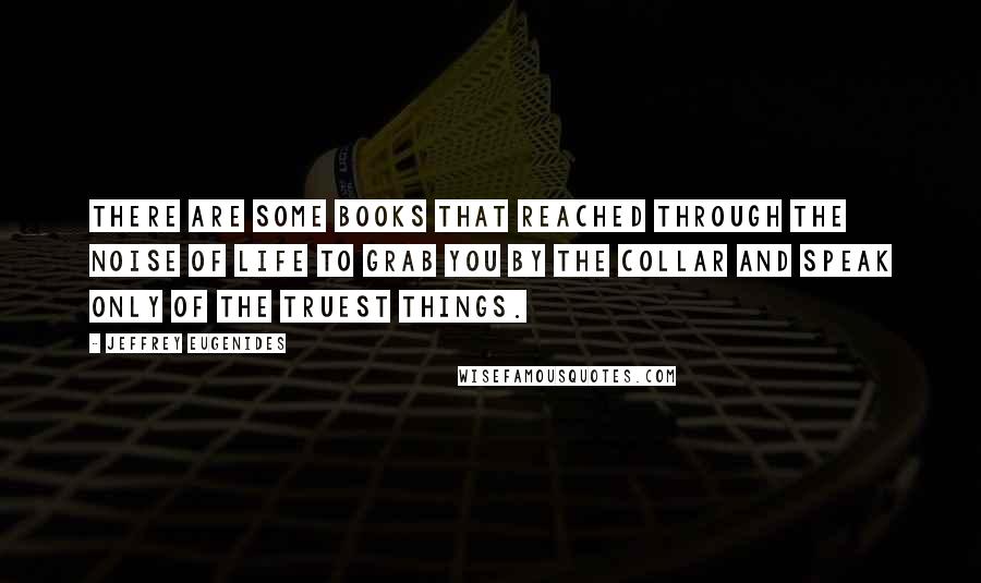 Jeffrey Eugenides Quotes: There are some books that reached through the noise of life to grab you by the collar and speak only of the truest things.
