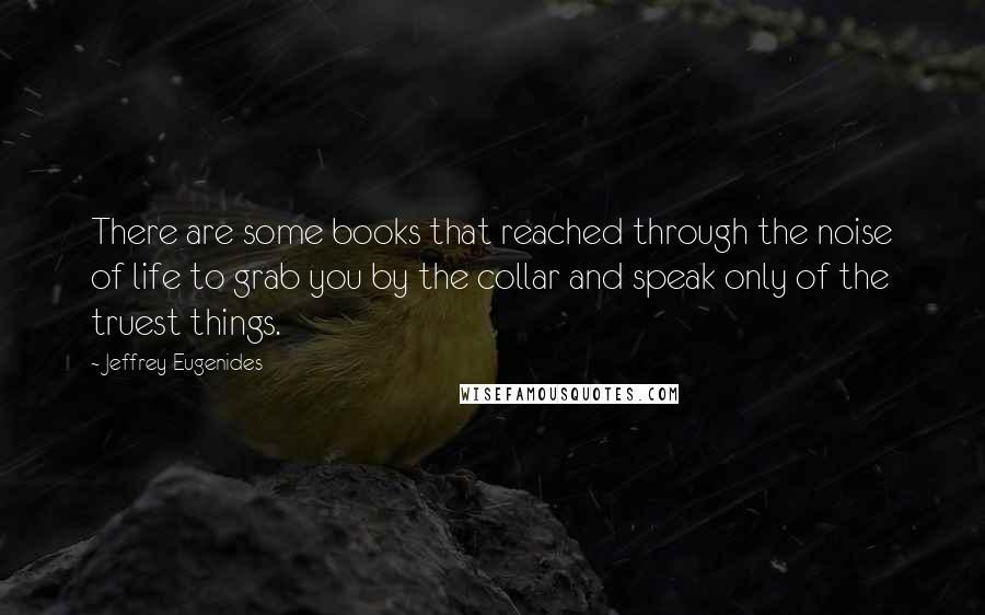 Jeffrey Eugenides Quotes: There are some books that reached through the noise of life to grab you by the collar and speak only of the truest things.