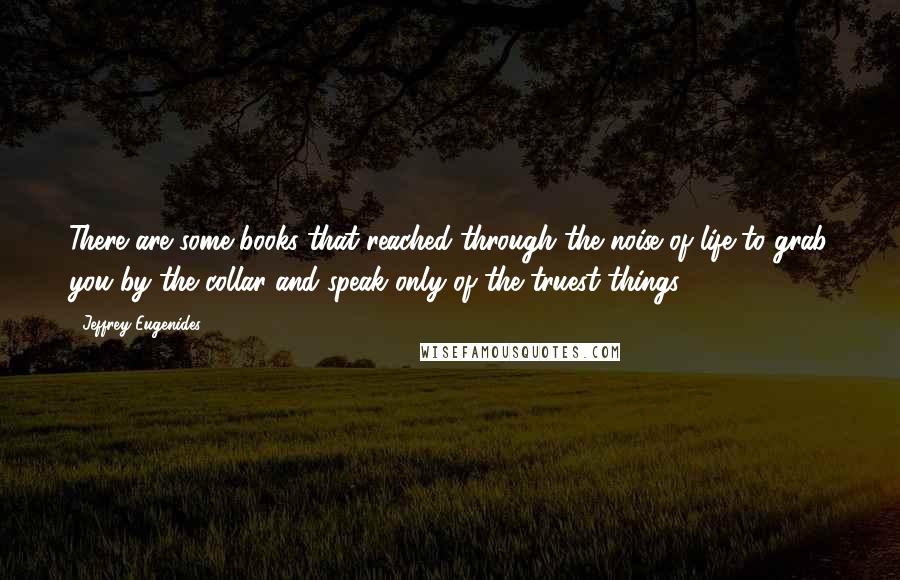 Jeffrey Eugenides Quotes: There are some books that reached through the noise of life to grab you by the collar and speak only of the truest things.