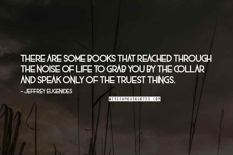 Jeffrey Eugenides Quotes: There are some books that reached through the noise of life to grab you by the collar and speak only of the truest things.