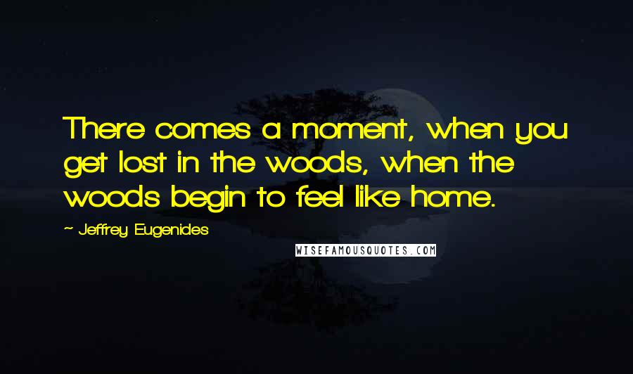 Jeffrey Eugenides Quotes: There comes a moment, when you get lost in the woods, when the woods begin to feel like home.