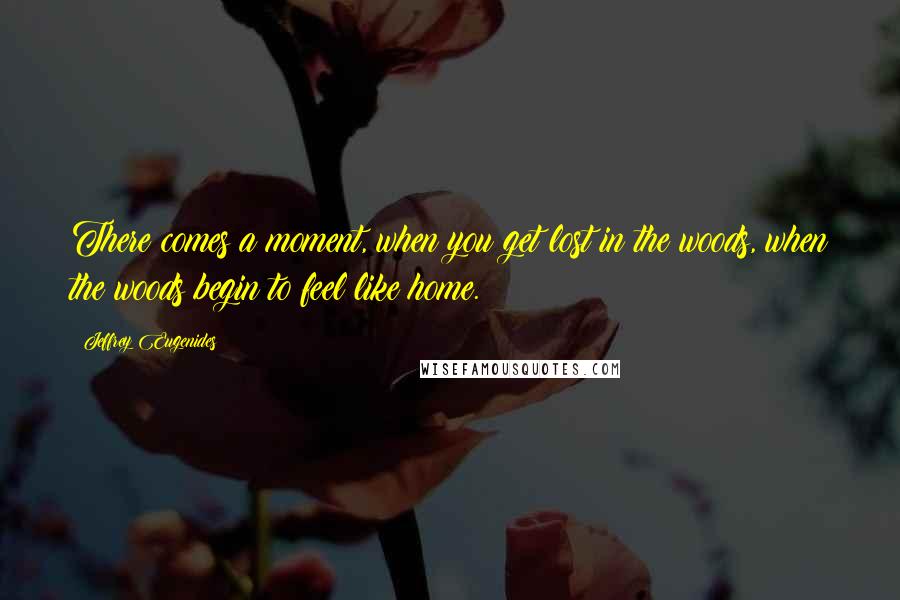 Jeffrey Eugenides Quotes: There comes a moment, when you get lost in the woods, when the woods begin to feel like home.