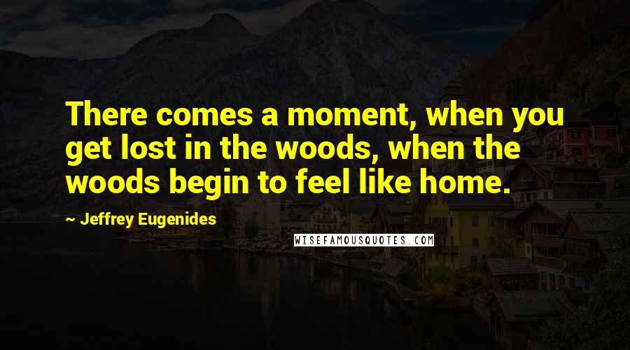 Jeffrey Eugenides Quotes: There comes a moment, when you get lost in the woods, when the woods begin to feel like home.