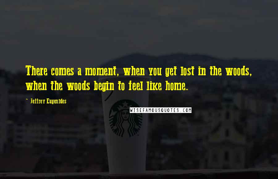 Jeffrey Eugenides Quotes: There comes a moment, when you get lost in the woods, when the woods begin to feel like home.