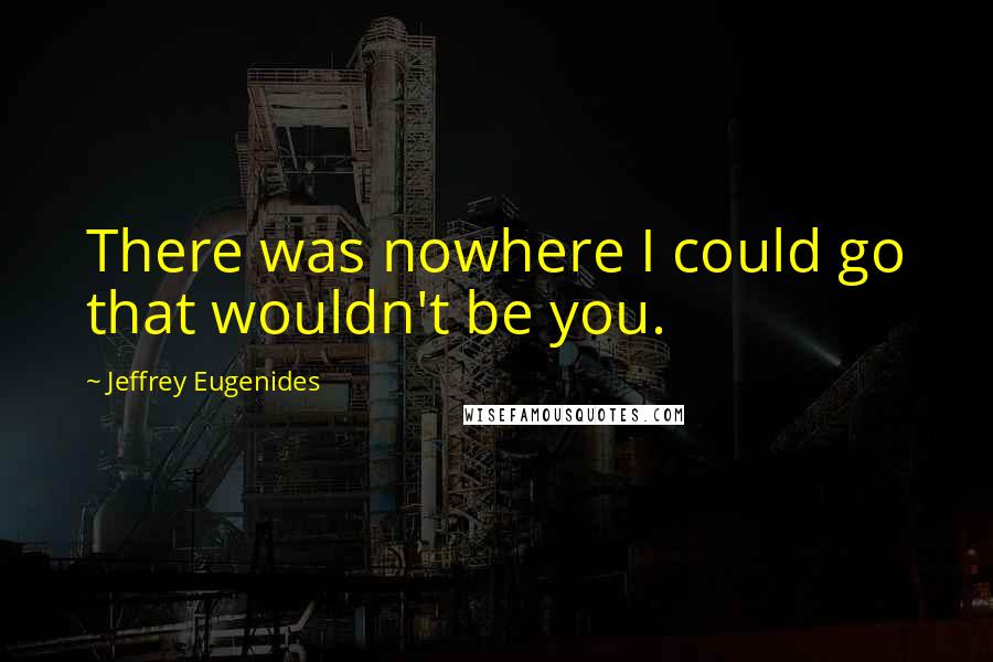 Jeffrey Eugenides Quotes: There was nowhere I could go that wouldn't be you.