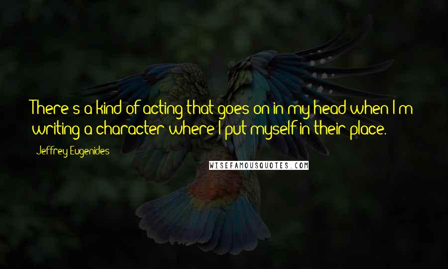 Jeffrey Eugenides Quotes: There's a kind of acting that goes on in my head when I'm writing a character where I put myself in their place.