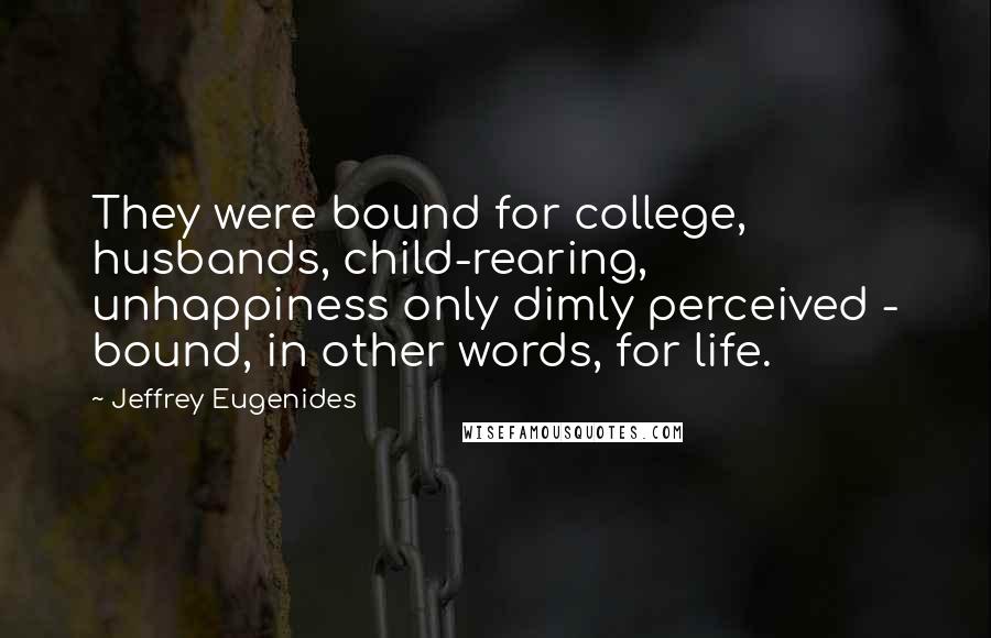 Jeffrey Eugenides Quotes: They were bound for college, husbands, child-rearing, unhappiness only dimly perceived - bound, in other words, for life.