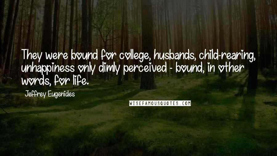 Jeffrey Eugenides Quotes: They were bound for college, husbands, child-rearing, unhappiness only dimly perceived - bound, in other words, for life.