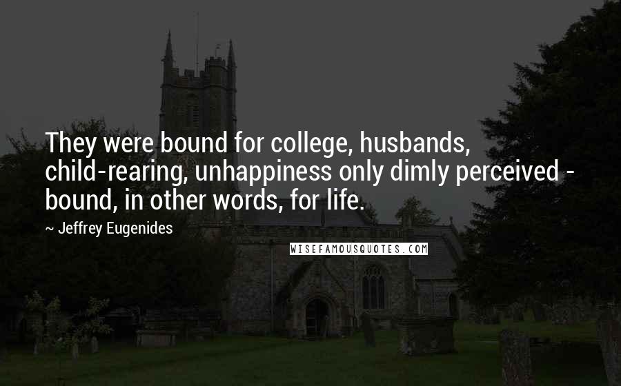 Jeffrey Eugenides Quotes: They were bound for college, husbands, child-rearing, unhappiness only dimly perceived - bound, in other words, for life.